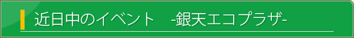 近日中のイベント　銀天エコプラザ関連のイベントや環境啓発に関連した行事などをご紹介します。